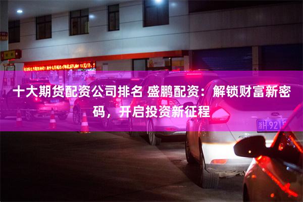 十大期货配资公司排名 盛鹏配资：解锁财富新密码，开启投资新征程