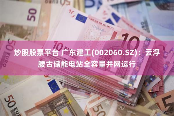 炒股股票平台 广东建工(002060.SZ)：云浮腰古储能电站全容量并网运行