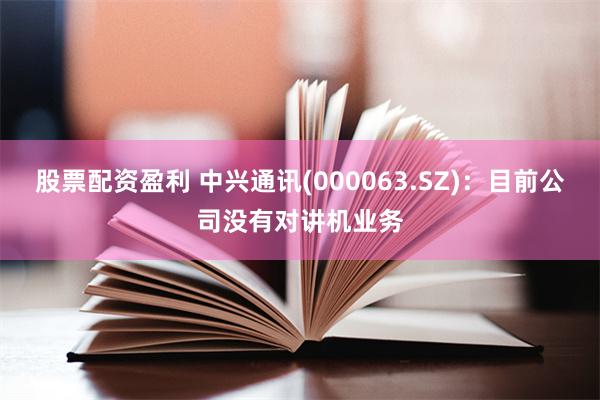 股票配资盈利 中兴通讯(000063.SZ)：目前公司没有对讲机业务