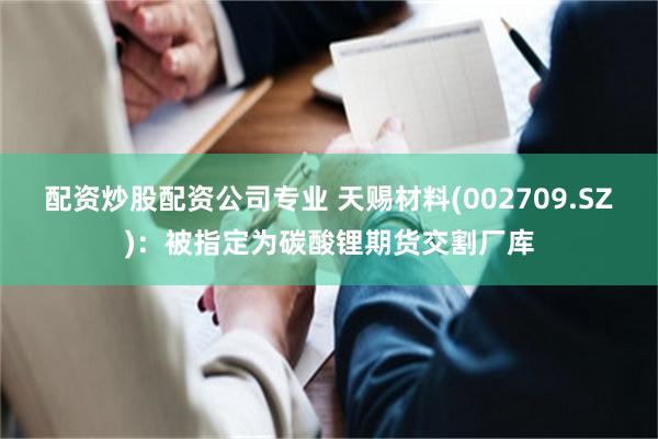配资炒股配资公司专业 天赐材料(002709.SZ)：被指定为碳酸锂期货交割厂库
