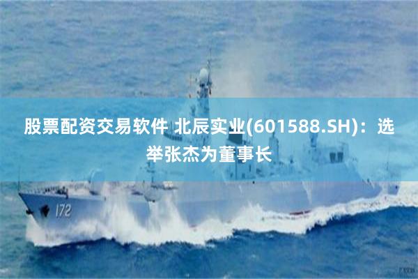 股票配资交易软件 北辰实业(601588.SH)：选举张杰为董事长