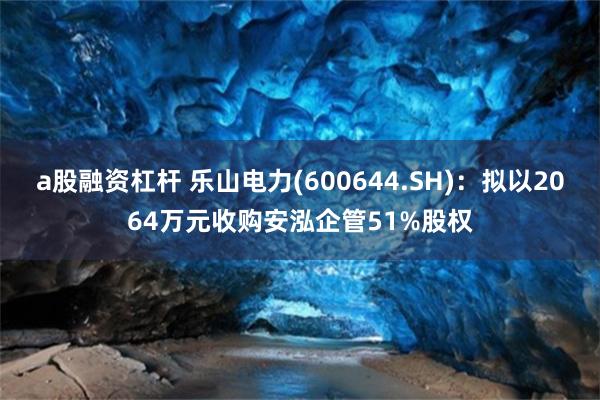 a股融资杠杆 乐山电力(600644.SH)：拟以2064万元收购安泓企管51%股权