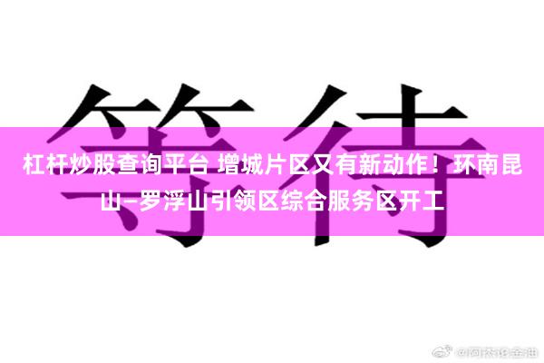 杠杆炒股查询平台 增城片区又有新动作！环南昆山—罗浮山引领区综合服务区开工