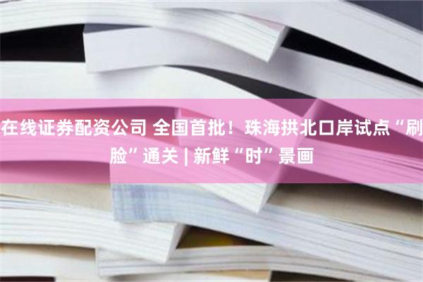 在线证券配资公司 全国首批！珠海拱北口岸试点“刷脸”通关 | 新鲜“时”景画