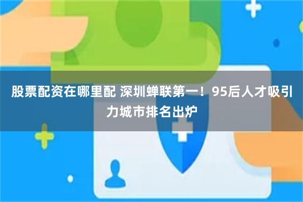股票配资在哪里配 深圳蝉联第一！95后人才吸引力城市排名出炉