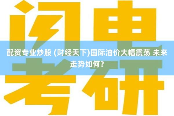 配资专业炒股 (财经天下)国际油价大幅震荡 未来走势如何？