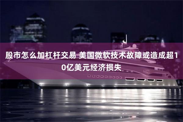 股市怎么加杠杆交易 美国微软技术故障或造成超10亿美元经济损失