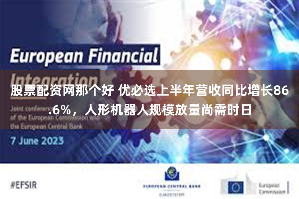 股票配资网那个好 优必选上半年营收同比增长86.6%，人形机器人规模放量尚需时日