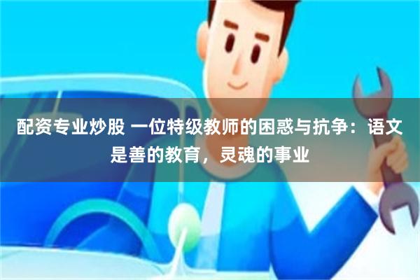 配资专业炒股 一位特级教师的困惑与抗争：语文是善的教育，灵魂的事业