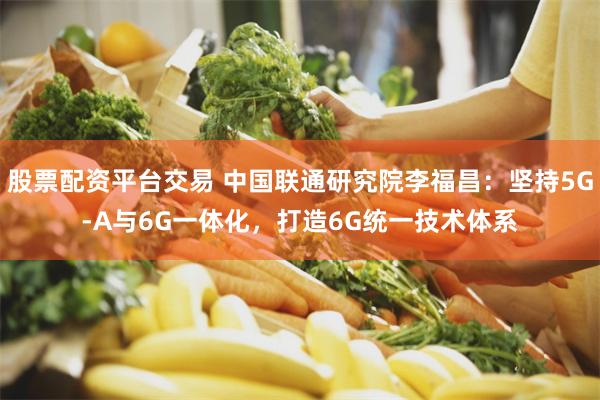 股票配资平台交易 中国联通研究院李福昌：坚持5G-A与6G一体化，打造6G统一技术体系