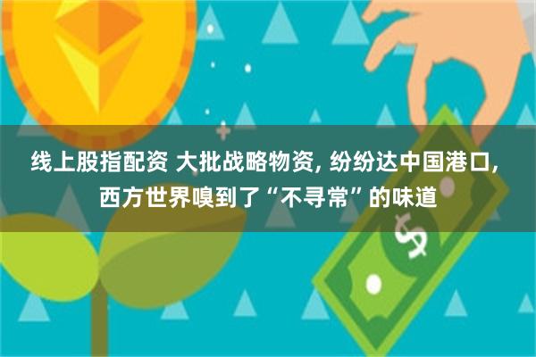 线上股指配资 大批战略物资, 纷纷达中国港口, 西方世界嗅到了“不寻常”的味道