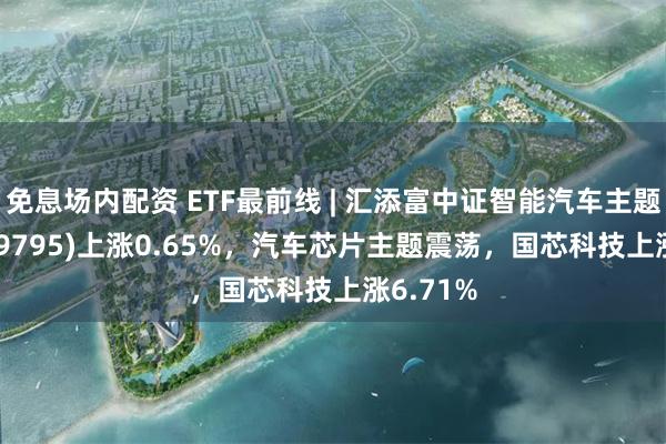 免息场内配资 ETF最前线 | 汇添富中证智能汽车主题ETF(159795)上涨0.65%，汽车芯片主题震荡，国芯科技上涨6.71%