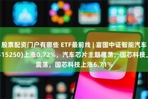 股票配资门户有哪些 ETF最前线 | 富国中证智能汽车主题ETF(515250)上涨0.72%，汽车芯片主题震荡，国芯科技上涨6.71%