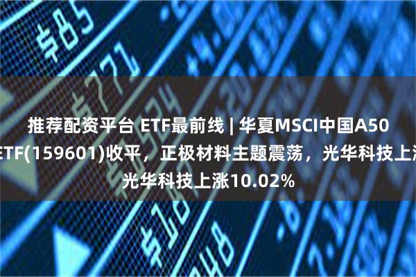 推荐配资平台 ETF最前线 | 华夏MSCI中国A50互联互通ETF(159601)收平，正极材料主题震荡，光华科技上涨10.02%