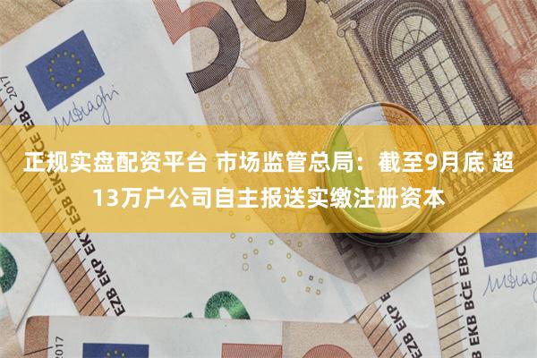 正规实盘配资平台 市场监管总局：截至9月底 超13万户公司自主报送实缴注册资本