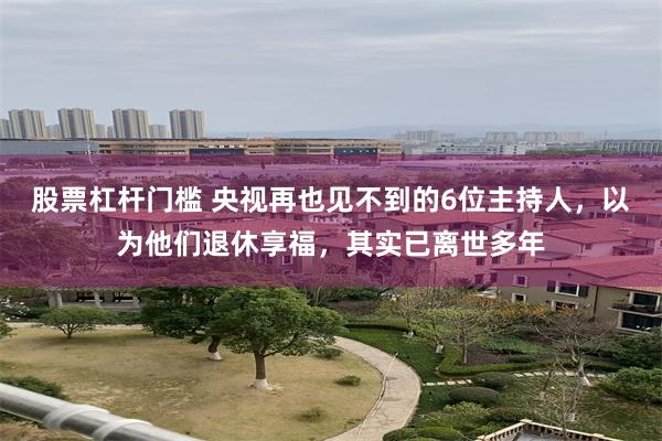 股票杠杆门槛 央视再也见不到的6位主持人，以为他们退休享福，其实已离世多年