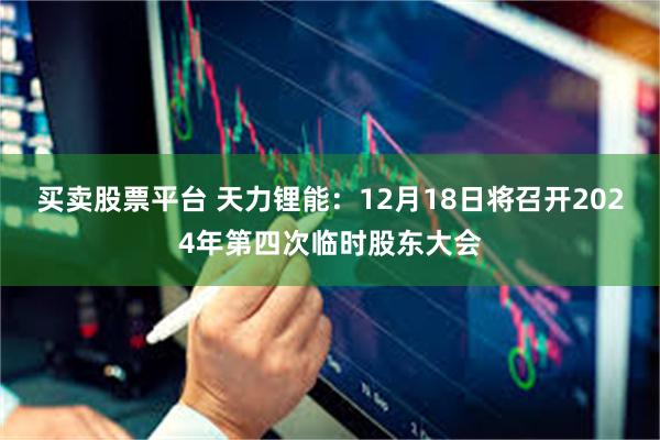 买卖股票平台 天力锂能：12月18日将召开2024年第四次临时股东大会