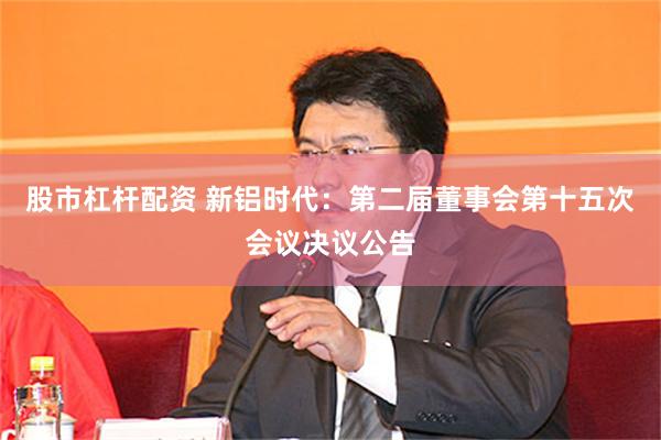 股市杠杆配资 新铝时代：第二届董事会第十五次会议决议公告
