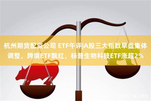 杭州期货配资公司 ETF午评|A股三大指数早盘集体调整，跨境ETF飘红，标普生物科技ETF涨超2%