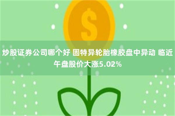 炒股证券公司哪个好 固特异轮胎橡胶盘中异动 临近午盘股价大涨5.02%