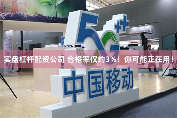 实盘杠杆配资公司 合格率仅约3%！你可能正在用！