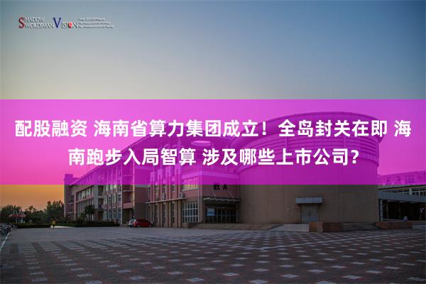 配股融资 海南省算力集团成立！全岛封关在即 海南跑步入局智算 涉及哪些上市公司？