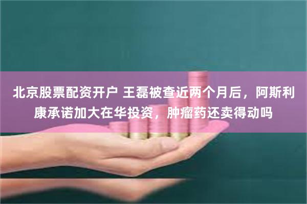 北京股票配资开户 王磊被查近两个月后，阿斯利康承诺加大在华投资，肿瘤药还卖得动吗