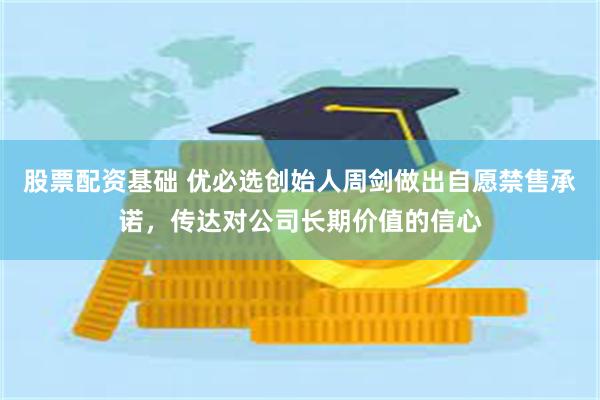 股票配资基础 优必选创始人周剑做出自愿禁售承诺，传达对公司长期价值的信心