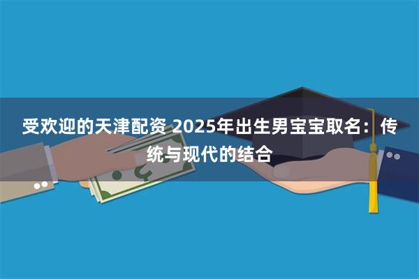 受欢迎的天津配资 2025年出生男宝宝取名：传统与现代的结合