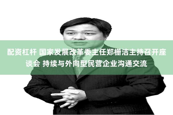 配资杠杆 国家发展改革委主任郑栅洁主持召开座谈会 持续与外向型民营企业沟通交流
