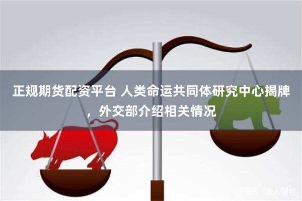 正规期货配资平台 人类命运共同体研究中心揭牌，外交部介绍相关情况