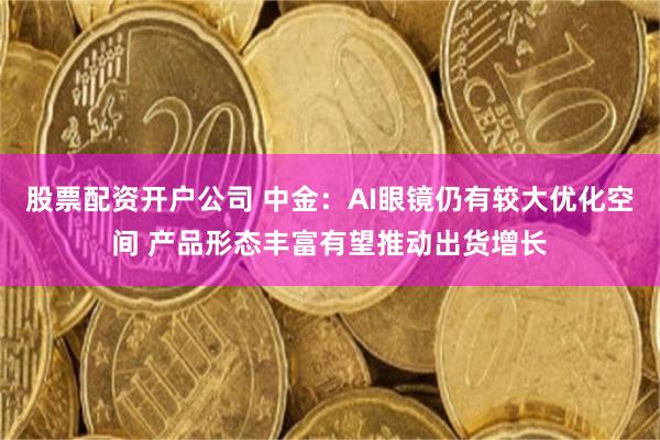 股票配资开户公司 中金：AI眼镜仍有较大优化空间 产品形态丰富有望推动出货增长