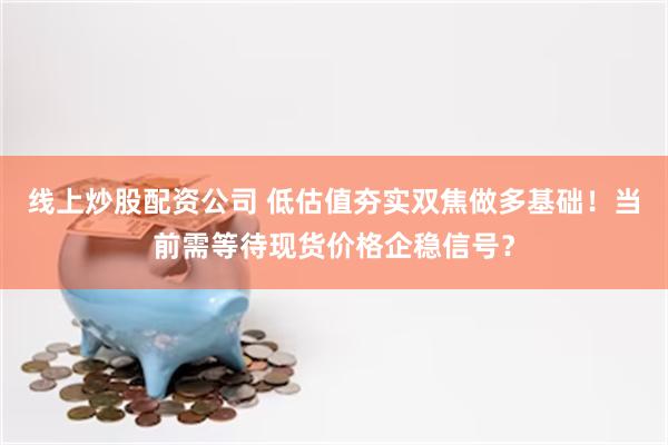 线上炒股配资公司 低估值夯实双焦做多基础！当前需等待现货价格企稳信号？
