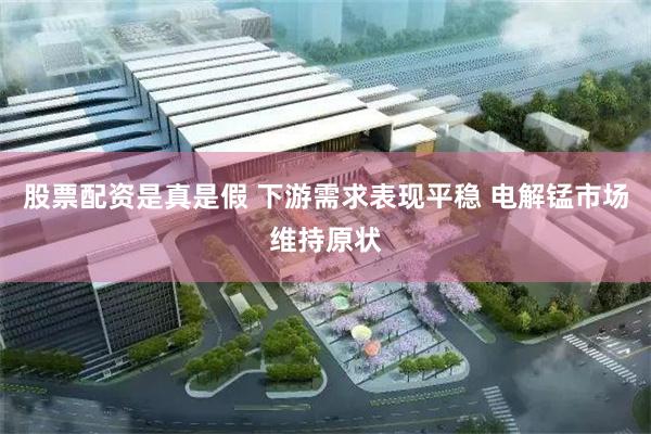 股票配资是真是假 下游需求表现平稳 电解锰市场维持原状