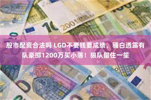 股市配资合法吗 LGD不要钱要成绩，骚白透露有队豪掷1200万买小落！狼队留住一笙