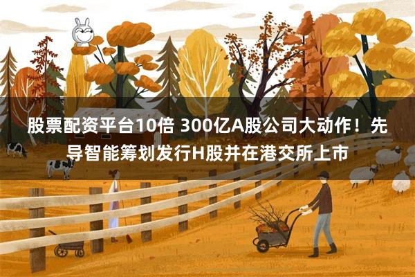 股票配资平台10倍 300亿A股公司大动作！先导智能筹划发行H股并在港交所上市