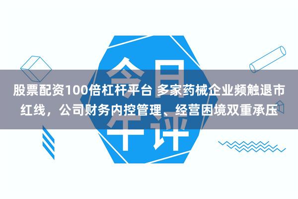 股票配资100倍杠杆平台 多家药械企业频触退市红线，公司财务内控管理、经营困境双重承压
