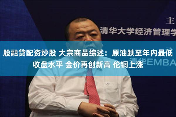 股融贷配资炒股 大宗商品综述：原油跌至年内最低收盘水平 金价再创新高 伦铜上涨