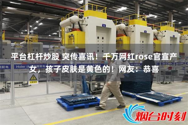 平台杠杆炒股 突传喜讯！千万网红rose官宣产女，孩子皮肤是黄色的！网友：恭喜