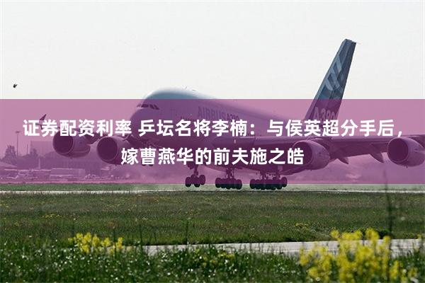 证券配资利率 乒坛名将李楠：与侯英超分手后，嫁曹燕华的前夫施之皓
