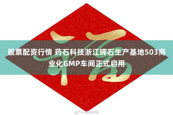 股票配资行情 药石科技浙江晖石生产基地503商业化GMP车间正式启用