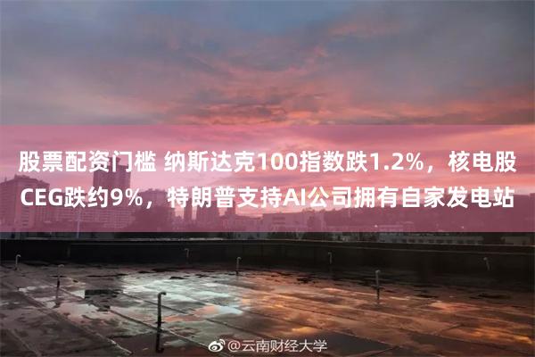 股票配资门槛 纳斯达克100指数跌1.2%，核电股CEG跌约9%，特朗普支持AI公司拥有自家发电站