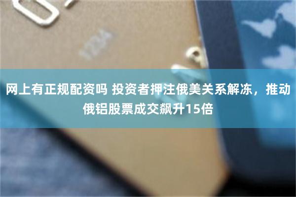 网上有正规配资吗 投资者押注俄美关系解冻，推动俄铝股票成交飙升15倍