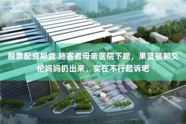 股票配资期货 施害者母亲医院下跪，果篮被郭艾伦妈妈扔出来，实在不行起诉吧