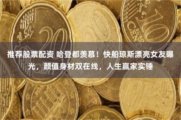 推荐股票配资 哈登都羡慕！快船琼斯漂亮女友曝光，颜值身材双在线，人生赢家实锤