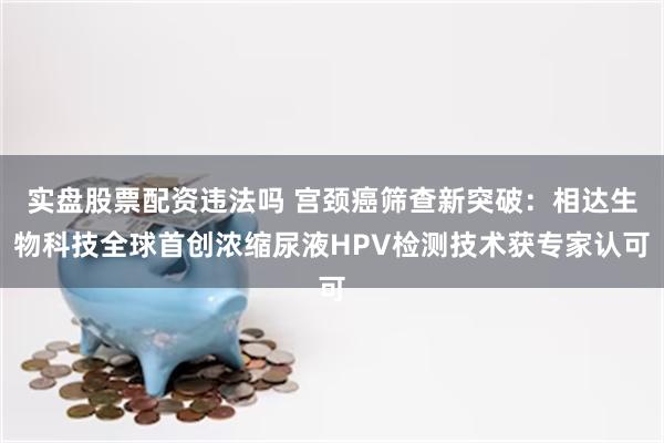 实盘股票配资违法吗 宫颈癌筛查新突破：相达生物科技全球首创浓缩尿液HPV检测技术获专家认可
