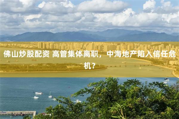 佛山炒股配资 高管集体离职，中海地产陷入信任危机？