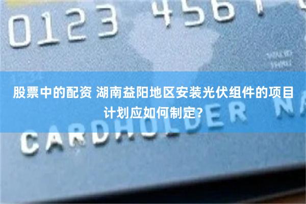 股票中的配资 湖南益阳地区安装光伏组件的项目计划应如何制定？