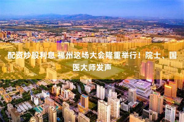 配资炒股利息 福州这场大会隆重举行！院士、国医大师发声