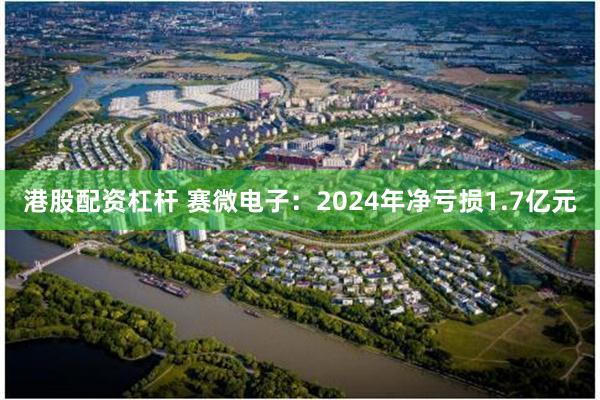 港股配资杠杆 赛微电子：2024年净亏损1.7亿元
